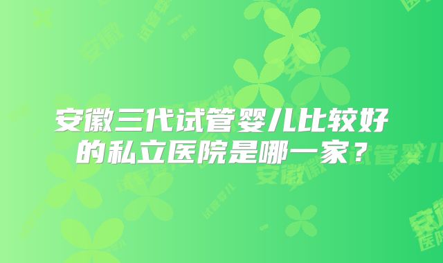 安徽三代试管婴儿比较好的私立医院是哪一家？