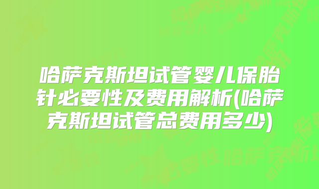 哈萨克斯坦试管婴儿保胎针必要性及费用解析(哈萨克斯坦试管总费用多少)