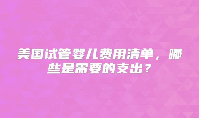 美国试管婴儿费用清单,哪些是需要的支出?