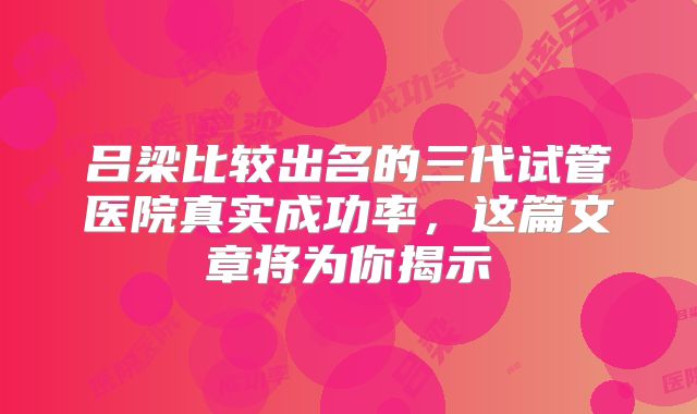 吕梁比较出名的三代试管医院真实成功率，这篇文章将为你揭示