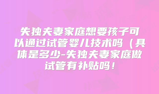 失独夫妻家庭想要孩子可以通过试管婴儿技术吗(具体是多少-失独夫妻家庭做试管有补贴吗!