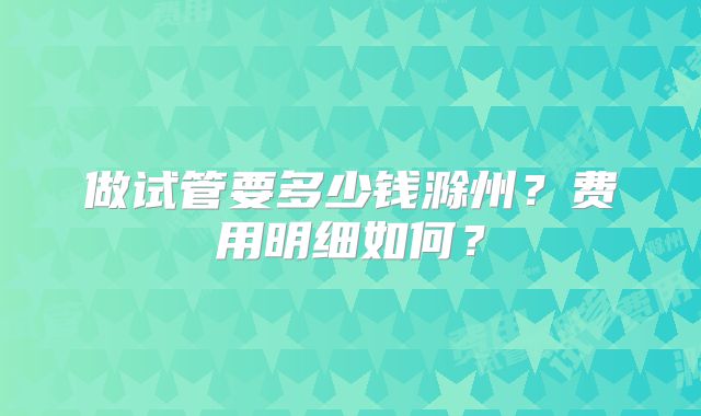 做试管要多少钱滁州？费用明细如何？