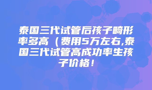 泰国三代试管后孩子畸形率多高(费用5万左右,泰国三代试管高成功率生孩子价格!