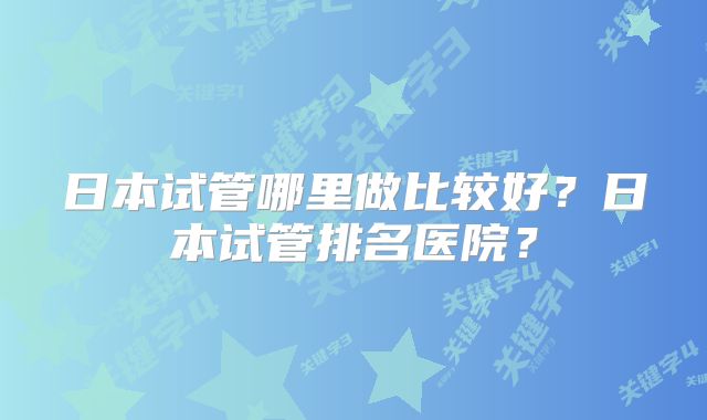 日本试管哪里做比较好？日本试管排名医院？