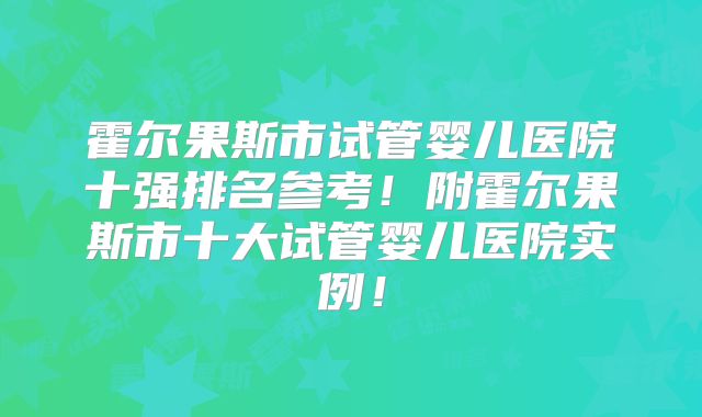 霍尔果斯市试管婴儿医院十强排名参考！附霍尔果斯市十大试管婴儿医院实例！