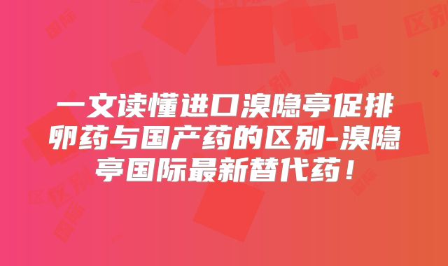 一文读懂进口溴隐亭促排卵药与国产药的区别-溴隐亭国际最新替代药！