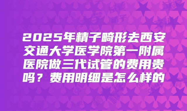 2025年精子畸形去西安交通大学医学院第一附属医院做三代试管的费用贵吗？费用明细是怎么样的