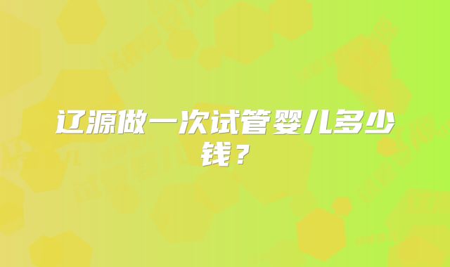 辽源做一次试管婴儿多少钱？