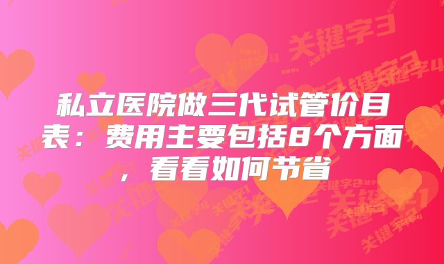 私立医院做三代试管价目表:费用主要包括8个方面,看看如何节省