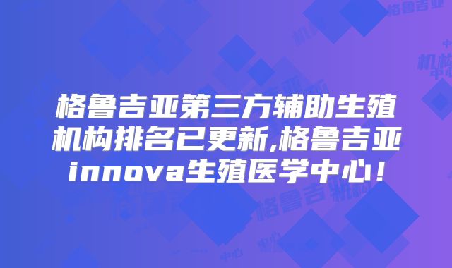 格鲁吉亚第三方辅助生殖机构排名已更新,格鲁吉亚innova生殖医学中心!