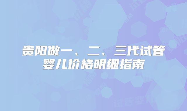 贵阳做一、二、三代试管婴儿价格明细指南