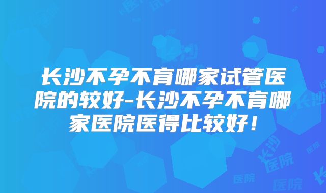 长沙不孕不育哪家试管医院的较好-长沙不孕不育哪家医院医得比较好!