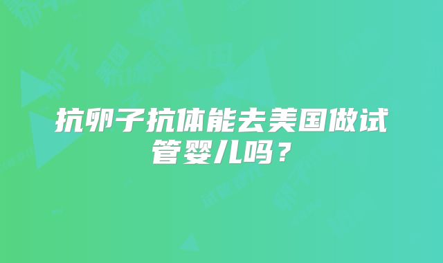 抗卵子抗体能去美国做试管婴儿吗？