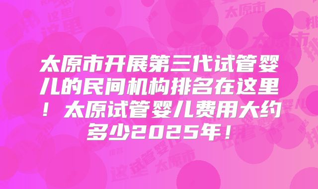 太原市开展第三代试管婴儿的民间机构排名在这里！太原试管婴儿费用大约多少2025年！
