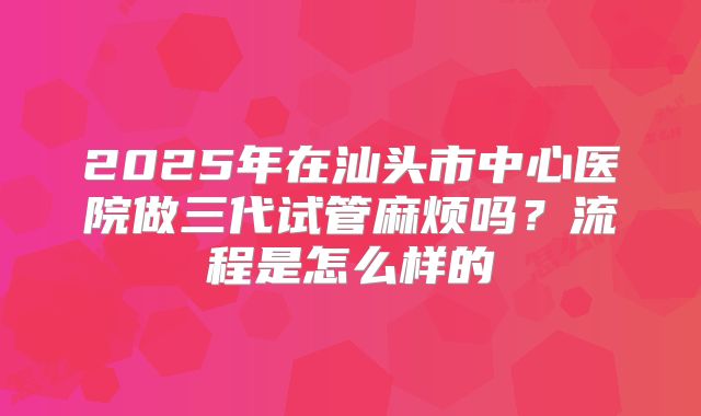 2025年在汕头市中心医院做三代试管麻烦吗？流程是怎么样的