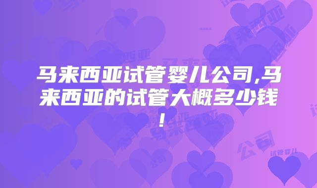 马来西亚试管婴儿公司,马来西亚的试管大概多少钱！