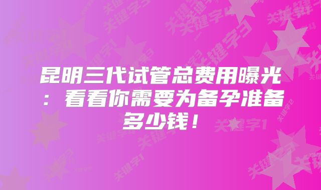 昆明三代试管总费用曝光：看看你需要为备孕准备多少钱！