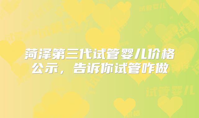 菏泽第三代试管婴儿价格公示，告诉你试管咋做