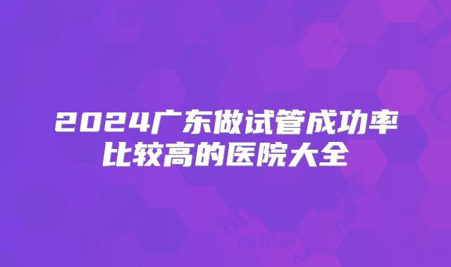 2024广东做试管成功率比较高的医院大全