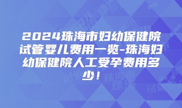 2024珠海市妇幼保健院试管婴儿费用一览-珠海妇幼保健院人工受孕费用多少！