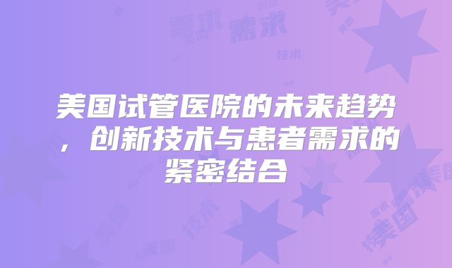 美国试管医院的未来趋势，创新技术与患者需求的紧密结合