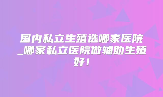国内私立生殖选哪家医院_哪家私立医院做辅助生殖好！
