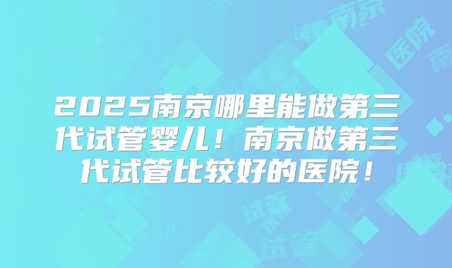 2025南京哪里能做第三代试管婴儿！南京做第三代试管比较好的医院！