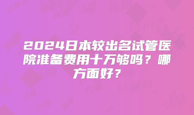 2024日本较出名试管医院准备费用十万够吗?哪方面好?