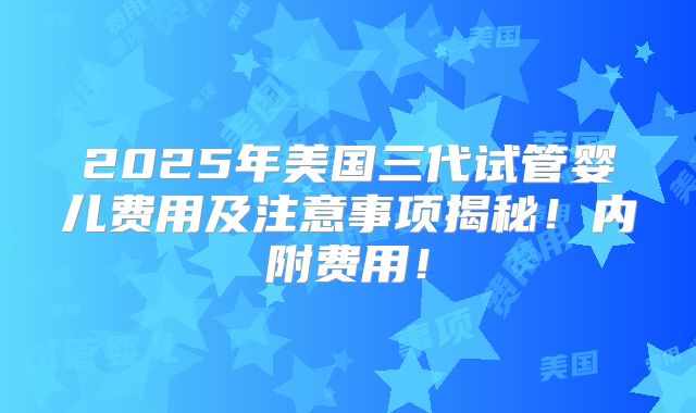 2025年美国三代试管婴儿费用及注意事项揭秘!内附费用!