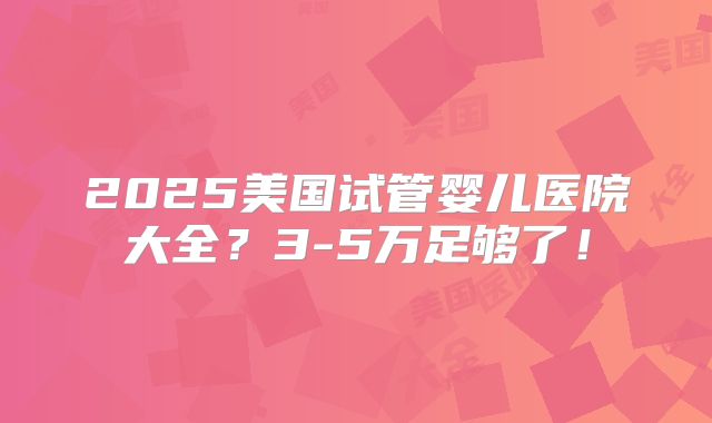 2025美国试管婴儿医院大全？3-5万足够了！