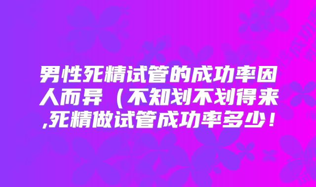 男性死精试管的成功率因人而异(不知划不划得来,死精做试管成功率多少!