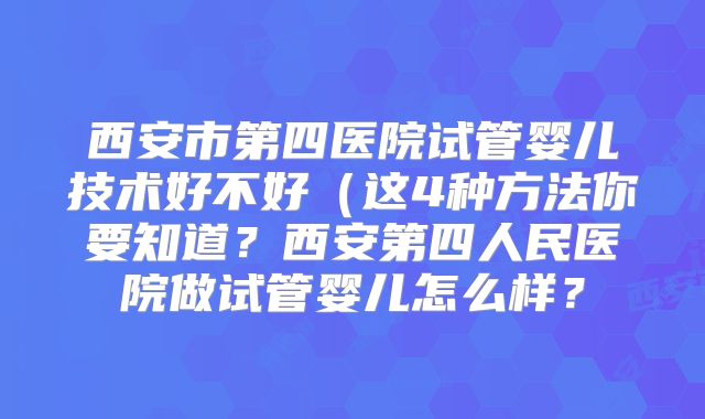 西安市第四医院试管婴儿技术好不好（这4种方法你要知道？西安第四人民医院做试管婴儿怎么样？