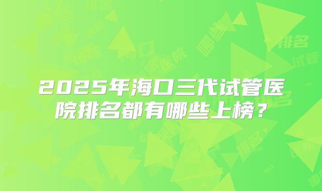 2025年海口三代试管医院排名都有哪些上榜?