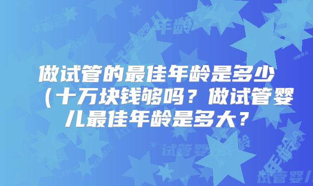 做试管的最佳年龄是多少（十万块钱够吗？做试管婴儿最佳年龄是多大？