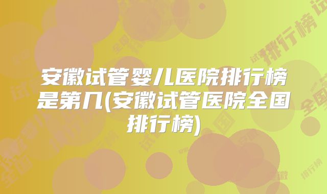 安徽试管婴儿医院排行榜是第几(安徽试管医院全国排行榜)
