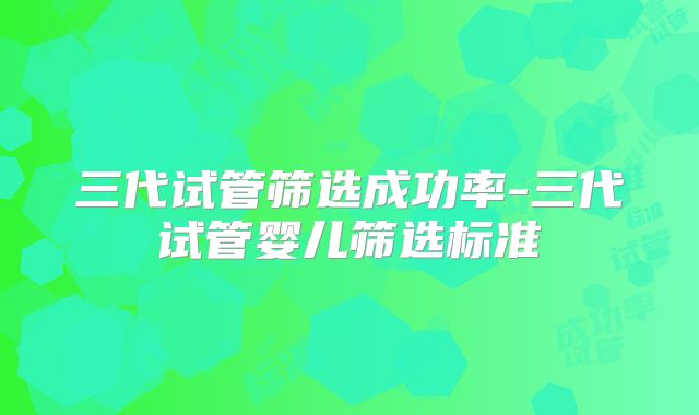 三代试管筛选成功率-三代试管婴儿筛选标准