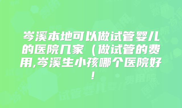 岑溪本地可以做试管婴儿的医院几家（做试管的费用,岑溪生小孩哪个医院好！