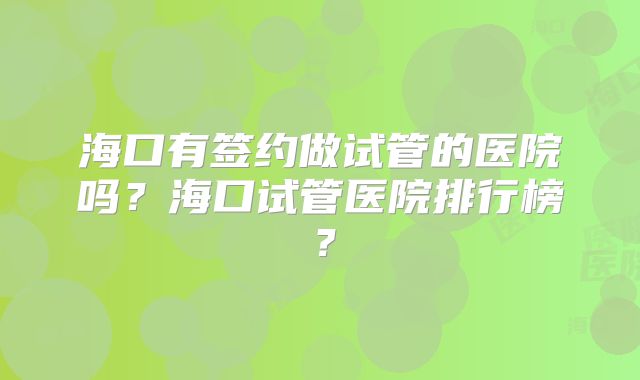 海口有签约做试管的医院吗?海口试管医院排行榜?