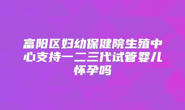 富阳区妇幼保健院生殖中心支持一二三代试管婴儿怀孕吗
