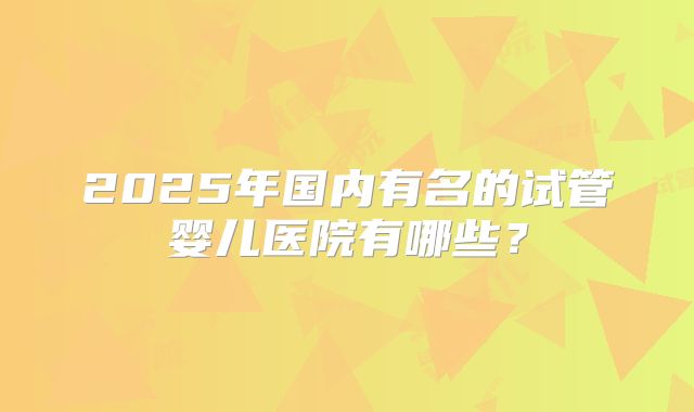 2025年国内有名的试管婴儿医院有哪些？