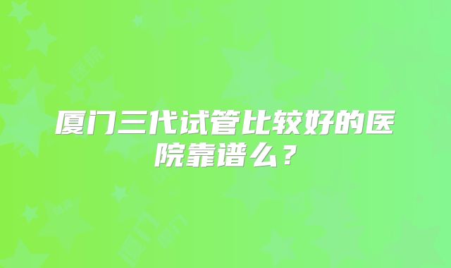 厦门三代试管比较好的医院靠谱么？