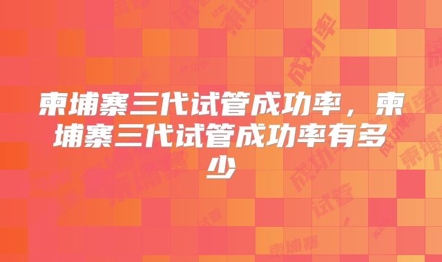 柬埔寨三代试管成功率，柬埔寨三代试管成功率有多少
