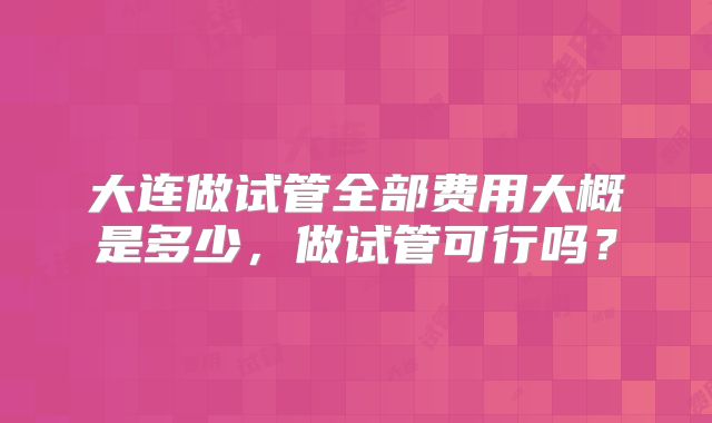 大连做试管全部费用大概是多少,做试管可行吗?