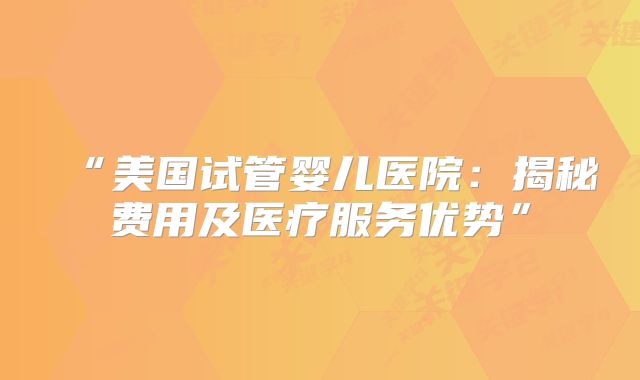 “美国试管婴儿医院：揭秘费用及医疗服务优势”
