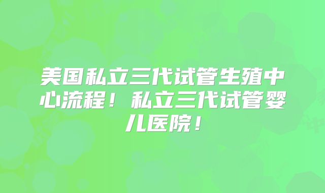 美国私立三代试管生殖中心流程！私立三代试管婴儿医院！