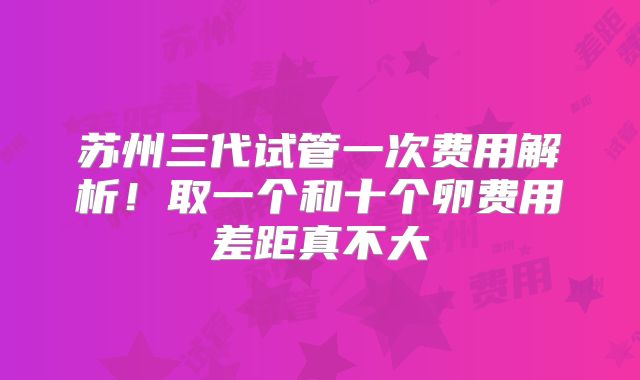 苏州三代试管一次费用解析！取一个和十个卵费用差距真不大