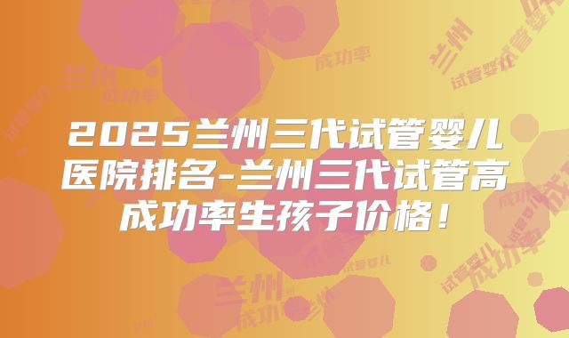 2025兰州三代试管婴儿医院排名-兰州三代试管高成功率生孩子价格!