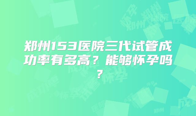郑州153医院三代试管成功率有多高?能够怀孕吗?