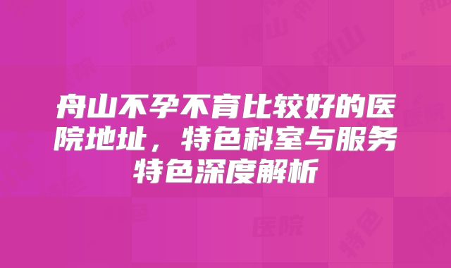 舟山不孕不育比较好的医院地址，特色科室与服务特色深度解析