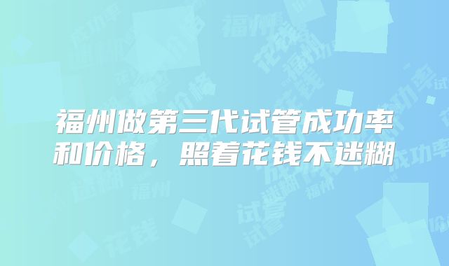 福州做第三代试管成功率和价格，照着花钱不迷糊